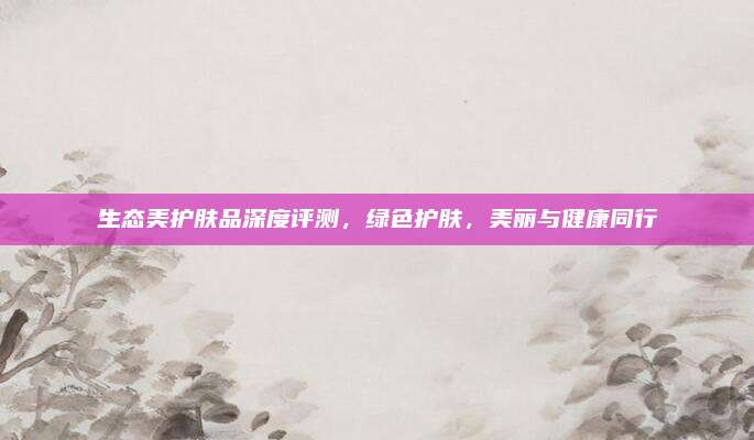 生态美护肤品深度评测，绿色护肤，美丽与健康同行