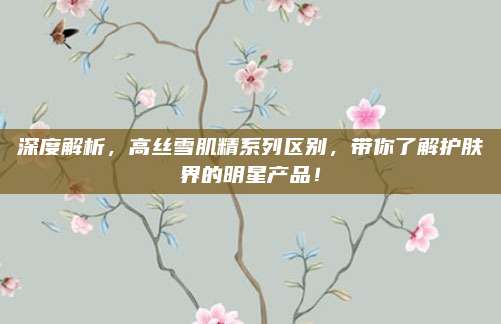 深度解析，高丝雪肌精系列区别，带你了解护肤界的明星产品！