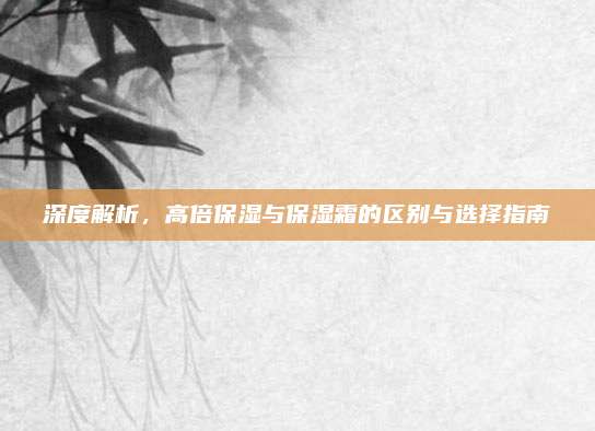 深度解析，高倍保湿与保湿霜的区别与选择指南