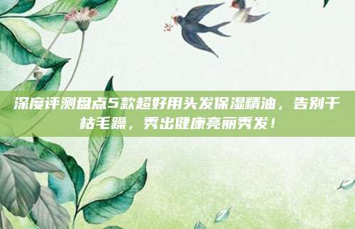 深度评测盘点5款超好用头发保湿精油，告别干枯毛躁，秀出健康亮丽秀发！