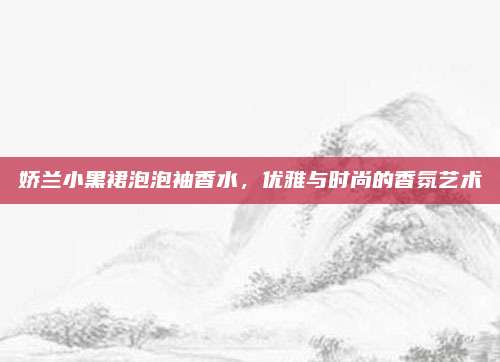 娇兰小黑裙泡泡袖香水，优雅与时尚的香氛艺术