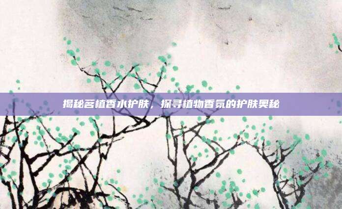 揭秘茗植香水护肤，探寻植物香氛的护肤奥秘