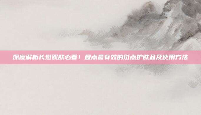 深度解析长斑肌肤必看！盘点最有效的斑点护肤品及使用方法