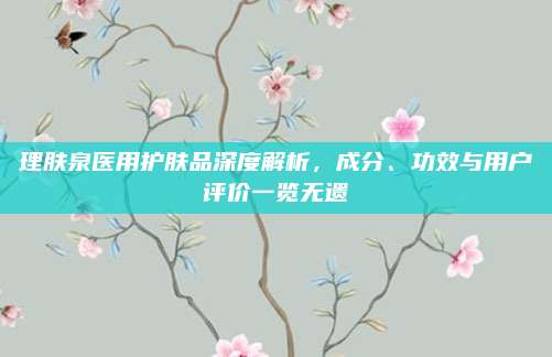 理肤泉医用护肤品深度解析，成分、功效与用户评价一览无遗