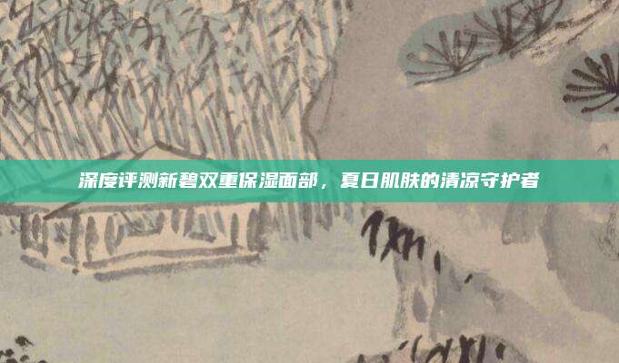 深度评测新碧双重保湿面部，夏日肌肤的清凉守护者