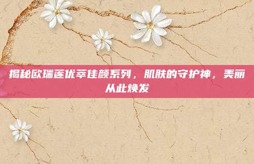 揭秘欧瑞莲优萃佳颜系列，肌肤的守护神，美丽从此焕发
