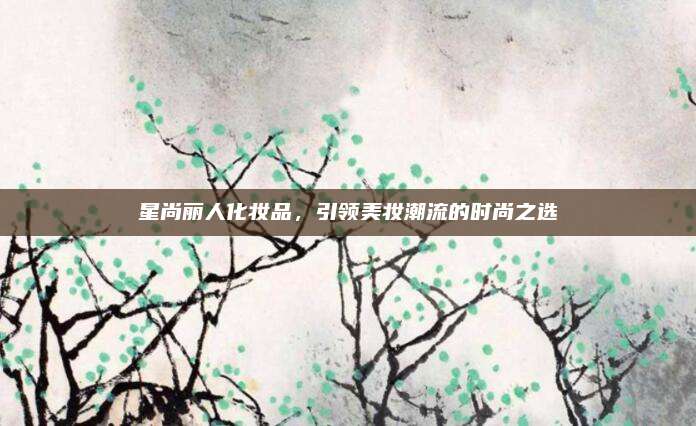 星尚丽人化妆品，引领美妆潮流的时尚之选