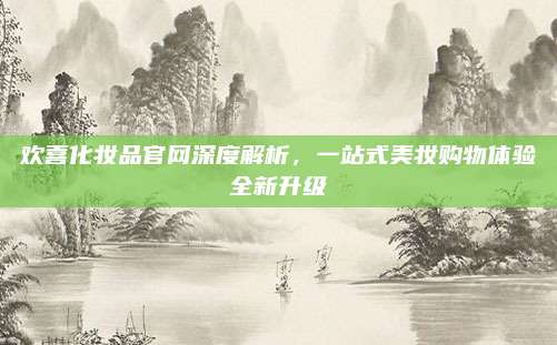 欢喜化妆品官网深度解析，一站式美妆购物体验全新升级