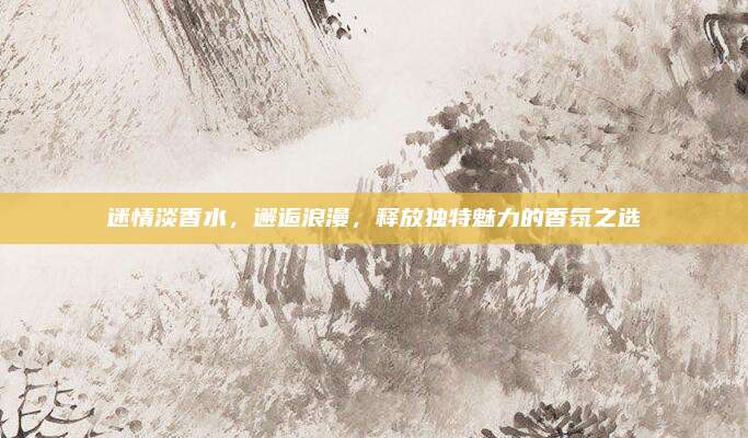 迷情淡香水，邂逅浪漫，释放独特魅力的香氛之选