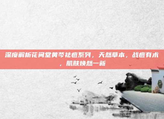 深度解析花间堂黄芩祛痘系列，天然草本，战痘有术，肌肤焕然一新