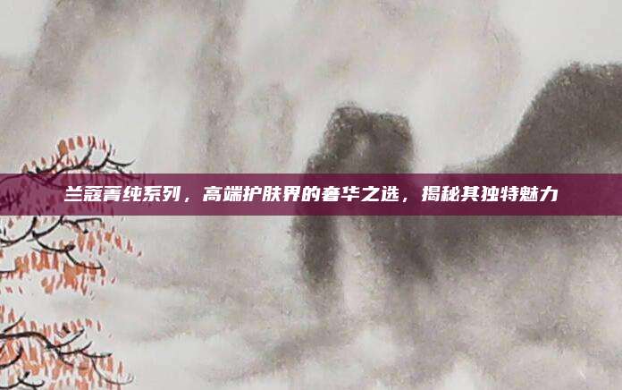 兰蔻菁纯系列，高端护肤界的奢华之选，揭秘其独特魅力