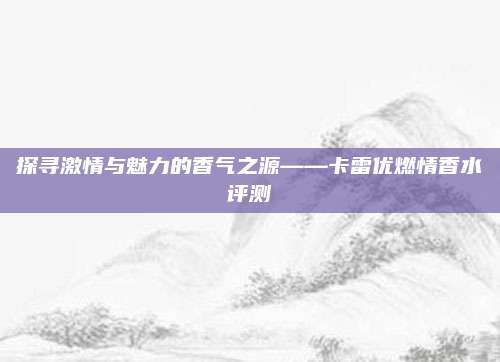 探寻激情与魅力的香气之源——卡雷优燃情香水评测