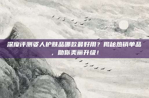 深度评测姿人护肤品哪款最好用？揭秘热销单品，助你美丽升级！