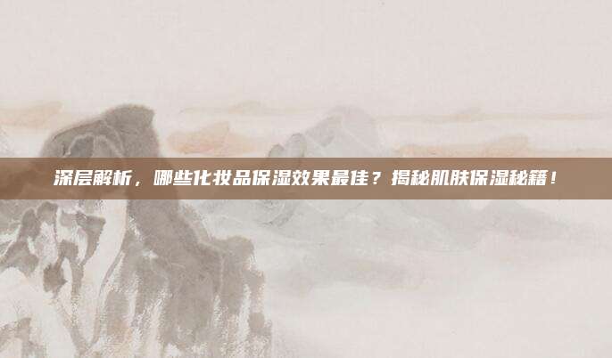 深层解析，哪些化妆品保湿效果最佳？揭秘肌肤保湿秘籍！