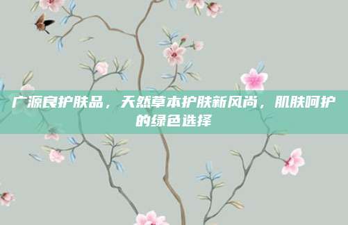 广源良护肤品，天然草本护肤新风尚，肌肤呵护的绿色选择