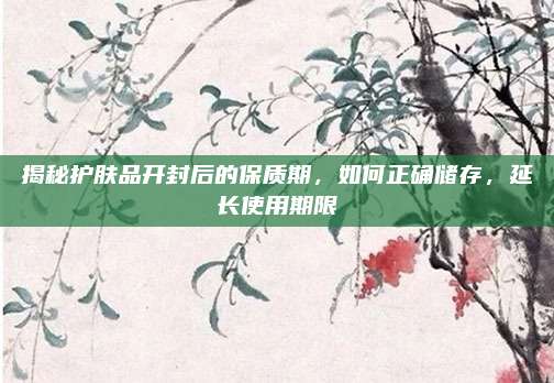 揭秘护肤品开封后的保质期，如何正确储存，延长使用期限