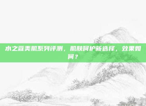 水之蔻美肌系列评测，肌肤呵护新选择，效果如何？