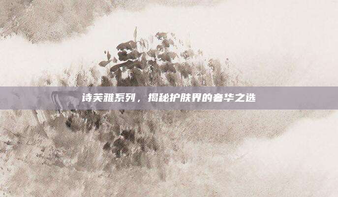 诗芙雅系列，揭秘护肤界的奢华之选