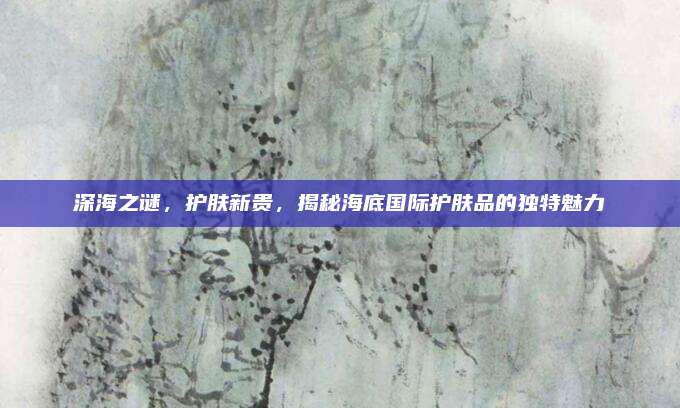 深海之谜，护肤新贵，揭秘海底国际护肤品的独特魅力
