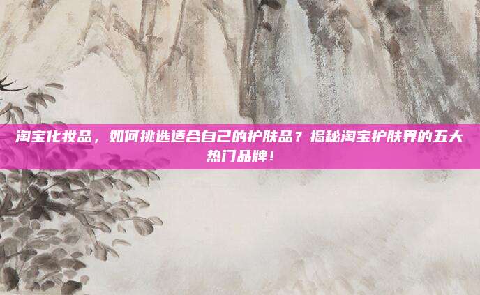 淘宝化妆品，如何挑选适合自己的护肤品？揭秘淘宝护肤界的五大热门品牌！