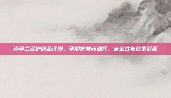 尚孕兰多护肤品评测，孕期护肤新选择，安全性与效果双赢