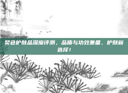 契色护肤品深度评测，品质与功效兼备，护肤新选择！
