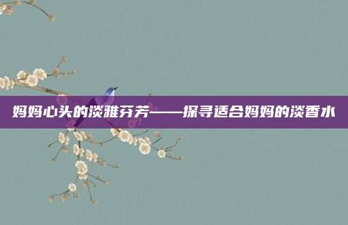 妈妈心头的淡雅芬芳——探寻适合妈妈的淡香水