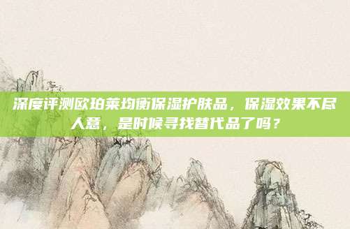 深度评测欧珀莱均衡保湿护肤品，保湿效果不尽人意，是时候寻找替代品了吗？