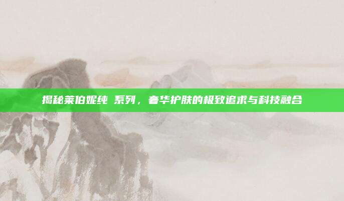 揭秘莱伯妮纯晳系列，奢华护肤的极致追求与科技融合