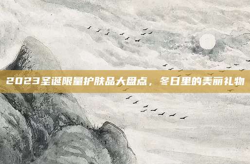2023圣诞限量护肤品大盘点，冬日里的美丽礼物