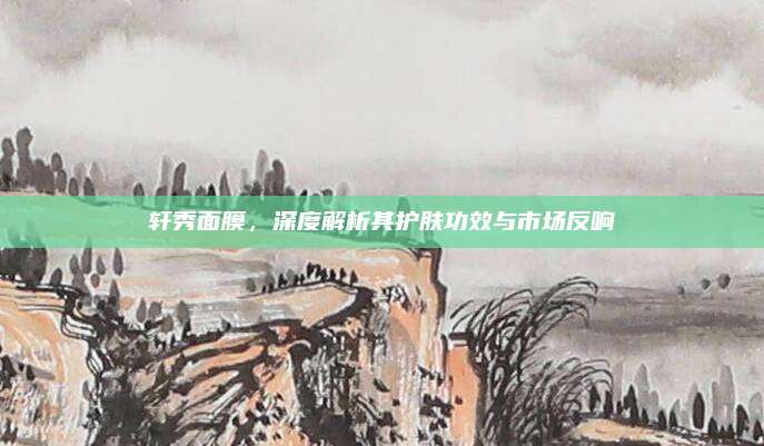 轩秀面膜，深度解析其护肤功效与市场反响