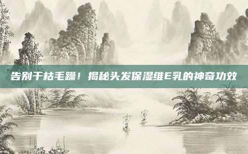 告别干枯毛躁！揭秘头发保湿维E乳的神奇功效