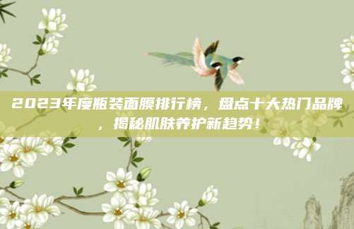 2023年度瓶装面膜排行榜，盘点十大热门品牌，揭秘肌肤养护新趋势！