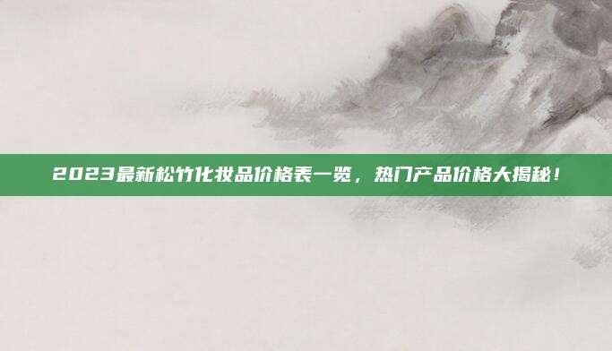 2023最新松竹化妆品价格表一览，热门产品价格大揭秘！