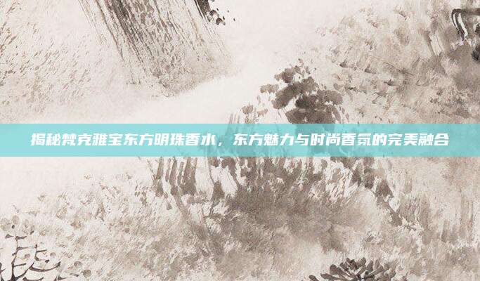 揭秘梵克雅宝东方明珠香水，东方魅力与时尚香氛的完美融合