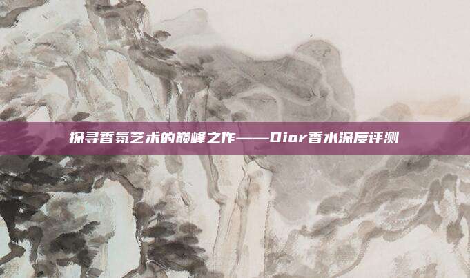 探寻香氛艺术的巅峰之作——Dior香水深度评测