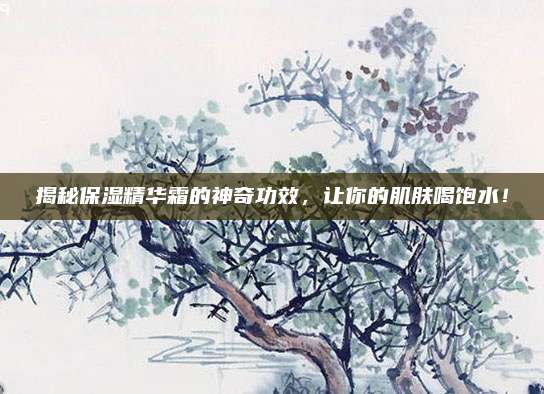 揭秘保湿精华霜的神奇功效，让你的肌肤喝饱水！