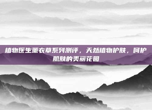 植物医生薰衣草系列测评，天然植物护肤，呵护肌肤的美丽花园