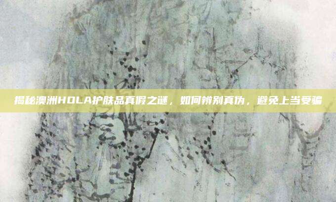 揭秘澳洲HOLA护肤品真假之谜，如何辨别真伪，避免上当受骗
