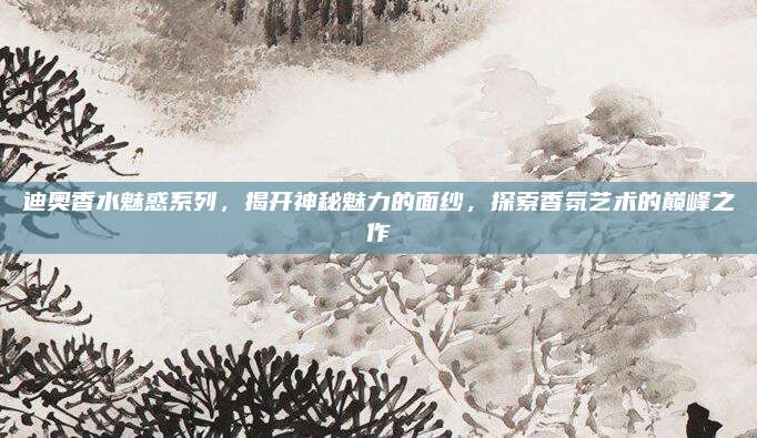 迪奥香水魅惑系列，揭开神秘魅力的面纱，探索香氛艺术的巅峰之作