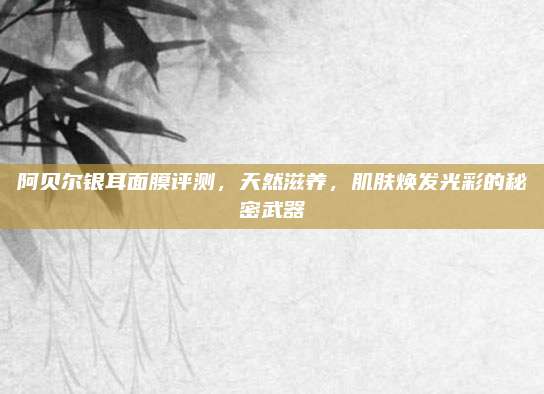 阿贝尔银耳面膜评测，天然滋养，肌肤焕发光彩的秘密武器