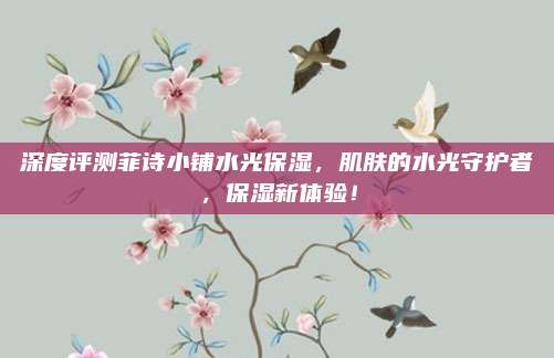 深度评测菲诗小铺水光保湿，肌肤的水光守护者，保湿新体验！