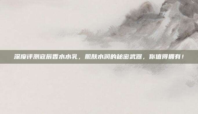 深度评测寇辰香水水乳，肌肤水润的秘密武器，你值得拥有！