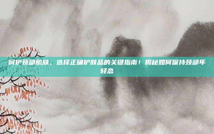 呵护颈部肌肤，选择正确护肤品的关键指南！揭秘如何保持颈部年轻态