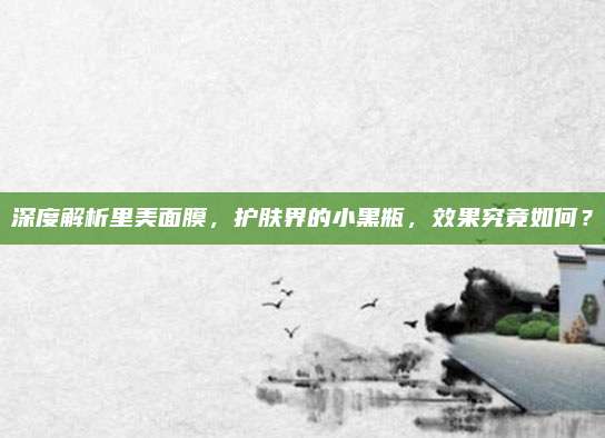 深度解析里美面膜，护肤界的小黑瓶，效果究竟如何？