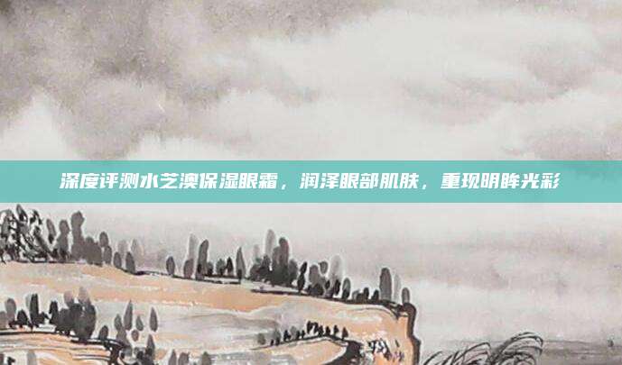深度评测水芝澳保湿眼霜，润泽眼部肌肤，重现明眸光彩