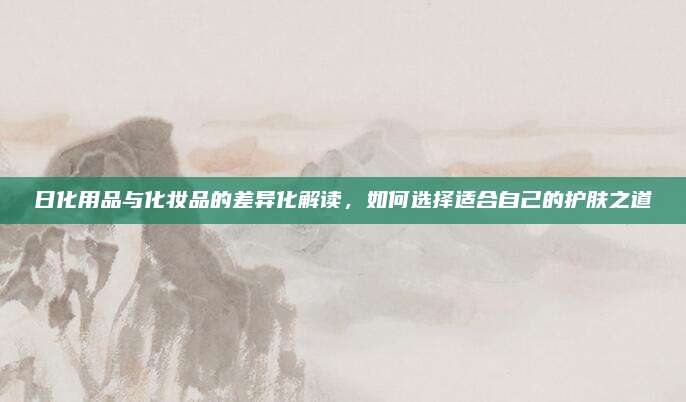 日化用品与化妆品的差异化解读，如何选择适合自己的护肤之道
