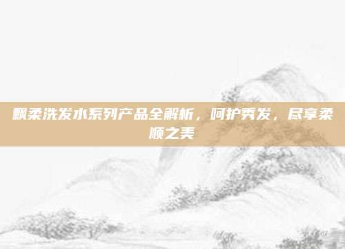 飘柔洗发水系列产品全解析，呵护秀发，尽享柔顺之美