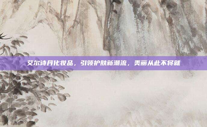 艾尔诗丹化妆品，引领护肤新潮流，美丽从此不将就