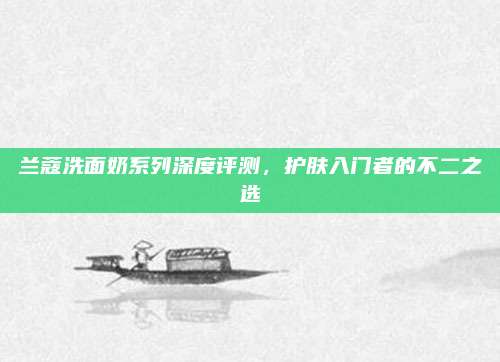 兰蔻洗面奶系列深度评测，护肤入门者的不二之选